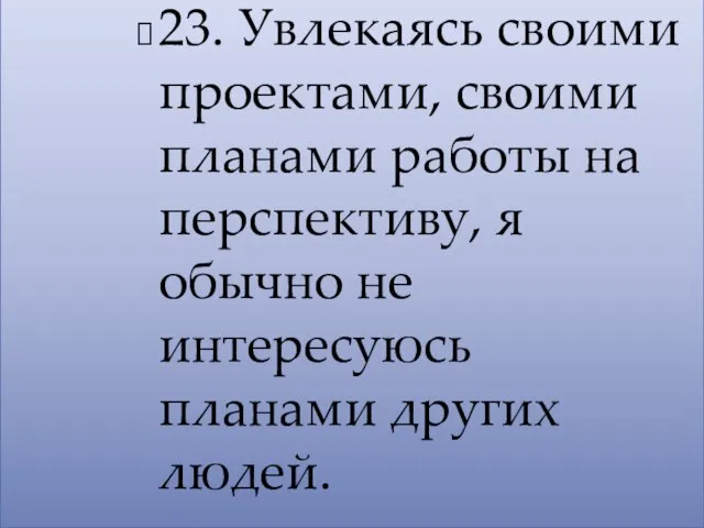 23. Увлекаясь своими проектами, своими планами работы на перспективу, я обычно не интересуюсь планами других людей.