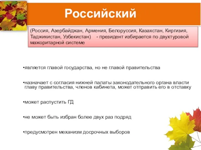 Российский (Россия, Азербайджан, Армения, Белоруссия, Казахстан, Киргизия, Таджикистан, Узбекистан) - президент избирается по двухтуровой мажоритарной системе