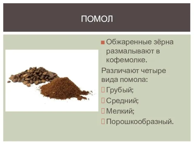 Обжаренные зёрна размалывают в кофемолке. Различают четыре вида помола: Грубый; Средний; Мелкий; Порошкообразный. Помол