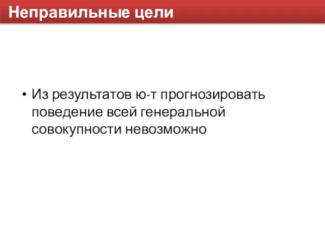 Неправильные цели Из результатов ю-т прогнозировать поведение всей генеральной совокупности невозможно