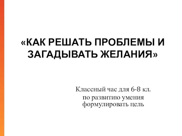 «КАК РЕШАТЬ ПРОБЛЕМЫ И ЗАГАДЫВАТЬ ЖЕЛАНИЯ» Классный час для 6-8 кл. по развитию умения формулировать цель