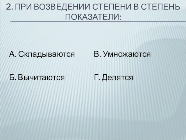 2. ПРИ ВОЗВЕДЕНИИ СТЕПЕНИ В СТЕПЕНЬ ПОКАЗАТЕЛИ: А. Складываются Б. Вычитаются В. Умножаются Г. Делятся