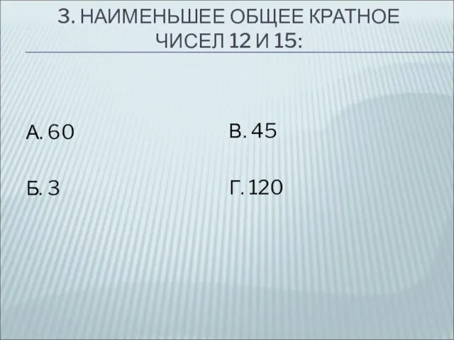 3. НАИМЕНЬШЕЕ ОБЩЕЕ КРАТНОЕ ЧИСЕЛ 12 И 15: А. 60 Б. 3 В. 45 Г. 120