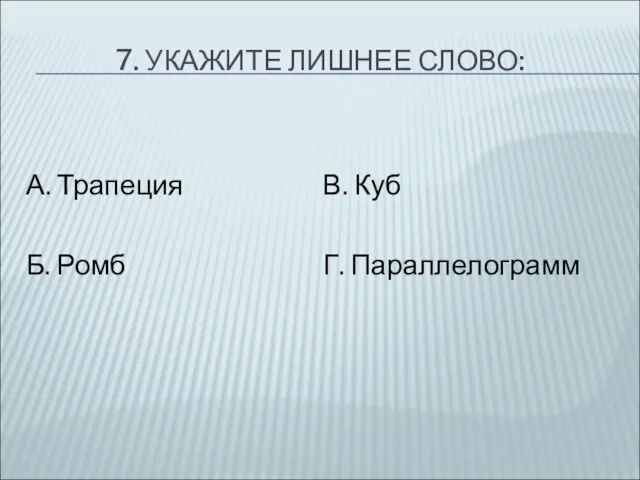 7. УКАЖИТЕ ЛИШНЕЕ СЛОВО: А. Трапеция Б. Ромб В. Куб Г. Параллелограмм