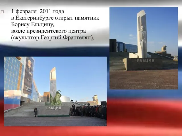 1 февраля 2011 года в Екатеринбурге открыт памятник Борису Ельцину, возле президентского центра (скульптор Георгий Франгелян).