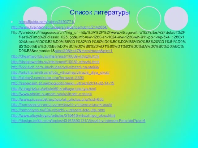 Список литературы http://fljuida.com/rubric/2493771/ http://www.liveinternet.ru/users/valushca/rubric/2142854/ http://yandex.ru/images/search?img_url=http%3A%2F%2Fwww.vitrage-art.ru%2Fsites%2Fdefault%2Ffiles%2Fimg%2Fclassic_025.jpg&uinfo=sw-1280-sh-1024-ww-1230-wh-911-pd-1-wp-5x4_1280x1024&text=%D0%B2%D0%B8%D1%82%D1%80%D0%B0%D0%B6%D0%B8%20%D1%81%D0%B2%D0%BE%D0%B8%D0%BC%D0%B8%20%D1%80%D1%83%D0%BA%D0%B0%D0%BC%D0%B8&noreask=1&pos=29&lr=47&rpt=simage&pin=1 http://dreamworlds.ru/intersnosti/10039-vitrazhi.html http://dreamworlds.ru/intersnosti/10039-vitrazhi.html http://vvvision.com.ua/chudesnye-vitrazhi-na-stekle/ http://artultra.ru/vitrazhi/foto_vitrazhey/vitrazhi_dlya_okon/ http://allday2.com/index.php?newsid=2690 http://sabadash.at.ua/blog/goticheskij_vitrazh/2014-02-14-15