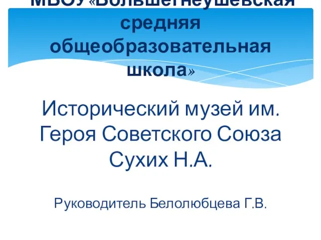 Исторический музей им. Героя Советского Союза Сухих Н.А. Руководитель Белолюбцева Г.В. МБОУ«Большегнеушевская средняя общеобразовательная школа»