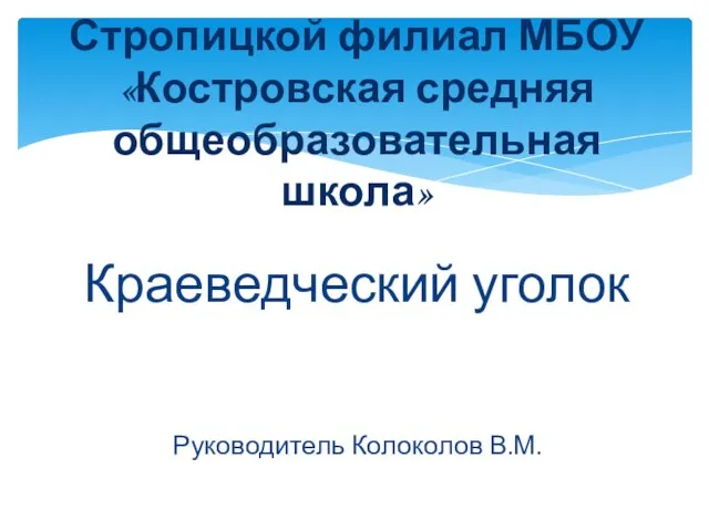 Краеведческий уголок Руководитель Колоколов В.М. Стропицкой филиал МБОУ «Костровская средняя общеобразовательная школа»