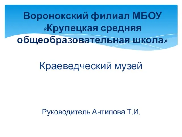 Краеведческий музей Руководитель Антипова Т.И. Воронокский филиал МБОУ «Крупецкая средняя общеобразовательная школа»