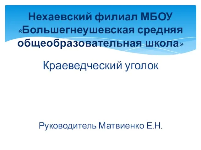 Краеведческий уголок Руководитель Матвиенко Е.Н. Нехаевский филиал МБОУ «Большегнеушевская средняя общеобразовательная школа»