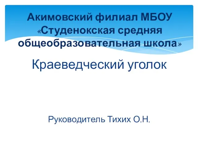 Краеведческий уголок Руководитель Тихих О.Н. Акимовский филиал МБОУ «Студенокская средняя общеобразовательная школа»