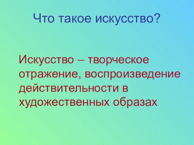 Что такое искусство? Искусство – творческое отражение, воспроизведение действительности в художественных образах