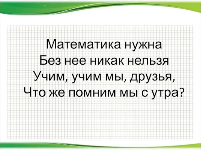 Математика нужна Без нее никак нельзя Учим, учим мы, друзья, Что же помним мы с утра?