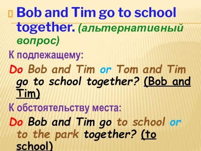 Bob and Tim go to school together. (альтернативный вопрос) К подлежащему: