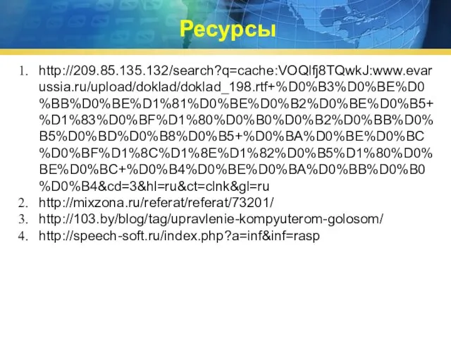 Ресурсы http://209.85.135.132/search?q=cache:VOQlfj8TQwkJ:www.evarussia.ru/upload/doklad/doklad_198.rtf+%D0%B3%D0%BE%D0%BB%D0%BE%D1%81%D0%BE%D0%B2%D0%BE%D0%B5+%D1%83%D0%BF%D1%80%D0%B0%D0%B2%D0%BB%D0%B5%D0%BD%D0%B8%D0%B5+%D0%BA%D0%BE%D0%BC%D0%BF%D1%8C%D1%8E%D1%82%D0%B5%D1%80%D0%BE%D0%BC+%D0%B4%D0%BE%D0%BA%D0%BB%D0%B0%D0%B4&cd=3&hl=ru&ct=clnk&gl=ru http://mixzona.ru/referat/referat/73201/ http://103.by/blog/tag/upravlenie-kompyuterom-golosom/ http://speech-soft.ru/index.php?a=inf&inf=rasp