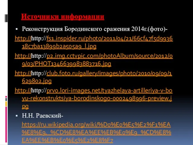 Источники информации Реконструкция Бородинского сражения 2014г.(фото)- http://http://fs1.inspider.ru/photo/2011/04/21/66cf47f5d993618c7ba13899b2a505a9_l.jpg http://http://p2.img.cctvpic.com/photoAlbum/source/2012/09/03/PHOT1346639983883716.jpg http://http://club.foto.ru/gallery/images/photo/2010/09/09/1629802.jpg http://http://prv0.lori-images.net/tyazhelaya-artilleriya-v-boyu-rekonstruktsiya-borodinskogo-0002498996-preview.jpg Н.Н. Раевский- https://ru.wikipedia.org/wiki/%D0%E0%E5%E2%F1%EA%E8%E9,_%CD%E8%EA%EE%EB%E0%E9_%CD%E8%EA%EE%EB%E0%E5%E2%E8%F7