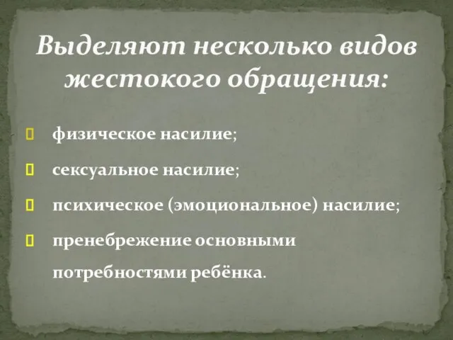 физическое насилие; сексуальное насилие; психическое (эмоциональное) насилие; пренебрежение основными потребностями ребёнка. Выделяют несколько видов жестокого обращения: