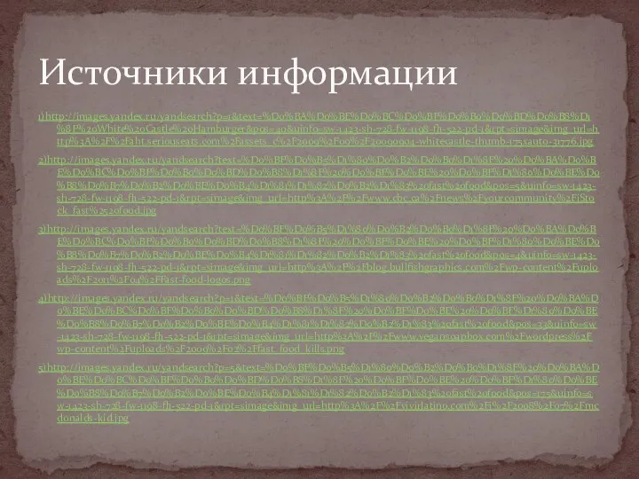 1)http://images.yandex.ru/yandsearch?p=1&text=%D0%BA%D0%BE%D0%BC%D0%BF%D0%B0%D0%BD%D0%B8%D1%8F%20White%20Castle%20Hamburger&pos=40&uinfo=sw-1423-sh-728-fw-1198-fh-522-pd-1&rpt=simage&img_url=http%3A%2F%2Faht.seriouseats.com%2Fassets_c%2F2009%2F09%2F20090904-whitecastle-thumb-175xauto-31776.jpg 2)http://images.yandex.ru/yandsearch?text=%D0%BF%D0%B5%D1%80%D0%B2%D0%B0%D1%8F%20%D0%BA%D0%BE%D0%BC%D0%BF%D0%B0%D0%BD%D0%B8%D1%8F%20%D0%BF%D0%BE%20%D0%BF%D1%80%D0%BE%D0%B8%D0%B7%D0%B2%D0%BE%D0%B4%D1%81%D1%82%D0%B2%D1%83%20fast%20food&pos=5&uinfo=sw-1423-sh-728-fw-1198-fh-522-pd-1&rpt=simage&img_url=http%3A%2F%2Fwww.cbc.ca%2Fnews%2Fyourcommunity%2FiStock_fast%2520food.jpg 3)http://images.yandex.ru/yandsearch?text=%D0%BF%D0%B5%D1%80%D0%B2%D0%B0%D1%8F%20%D0%BA%D0%BE%D0%BC%D0%BF%D0%B0%D0%BD%D0%B8%D1%8F%20%D0%BF%D0%BE%20%D0%BF%D1%80%D0%BE%D0%B8%D0%B7%D0%B2%D0%BE%D0%B4%D1%81%D1%82%D0%B2%D1%83%20fast%20food&pos=4&uinfo=sw-1423-sh-728-fw-1198-fh-522-pd-1&rpt=simage&img_url=http%3A%2F%2Fblog.bullfishgraphics.com%2Fwp-content%2Fuploads%2F2011%2F04%2FFast-food-logos.png 4)http://images.yandex.ru/yandsearch?p=1&text=%D0%BF%D0%B5%D1%80%D0%B2%D0%B0%D1%8F%20%D0%BA%D0%BE%D0%BC%D0%BF%D0%B0%D0%BD%D0%B8%D1%8F%20%D0%BF%D0%BE%20%D0%BF%D1%80%D0%BE%D0%B8%D0%B7%D0%B2%D0%BE%D0%B4%D1%81%D1%82%D0%B2%D1%83%20fast%20food&pos=33&uinfo=sw-1423-sh-728-fw-1198-fh-522-pd-1&rpt=simage&img_url=http%3A%2F%2Fwww.vegansoapbox.com%2Fwordpress%2Fwp-content%2Fuploads%2F2009%2F02%2Ffast_food_kills.png 5)http://images.yandex.ru/yandsearch?p=5&text=%D0%BF%D0%B5%D1%80%D0%B2%D0%B0%D1%8F%20%D0%BA%D0%BE%D0%BC%D0%BF%D0%B0%D0%BD%D0%B8%D1%8F%20%D0%BF%D0%BE%20%D0%BF%D1%80%D0%BE%D0%B8%D0%B7%D0%B2%D0%BE%D0%B4%D1%81%D1%82%D0%B2%D1%83%20fast%20food&pos=175&uinfo=sw-1423-sh-728-fw-1198-fh-522-pd-1&rpt=simage&img_url=http%3A%2F%2Fvivirlatino.com%2Fi%2F2008%2F07%2Fmcdonalds-kid.jpg Источники информации