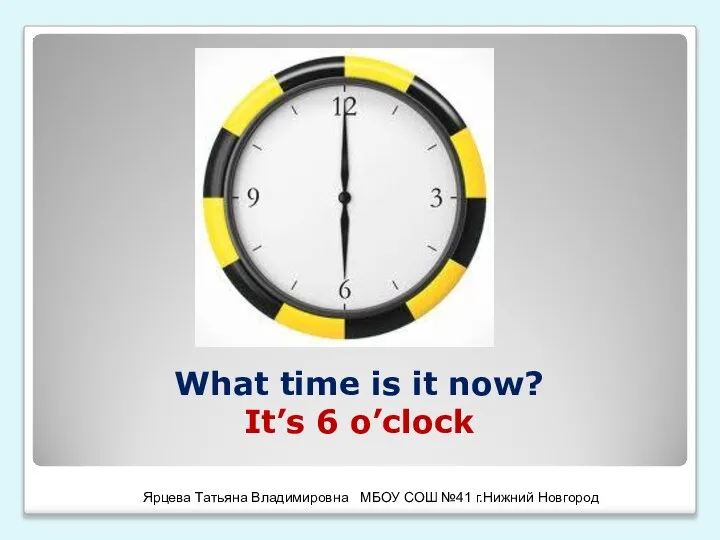 What time is it now? It’s 6 o’clock Ярцева Татьяна Владимировна МБОУ СОШ №41 г.Нижний Новгород