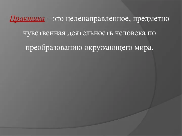 Практика – это целенаправленное, предметно чувственная деятельность человека по преобразованию окружающего мира.