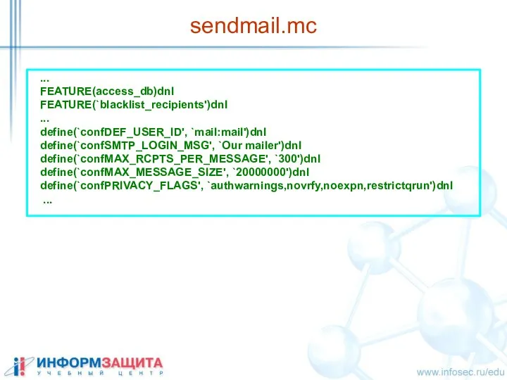 sendmail.mc ... FEATURE(access_db)dnl FEATURE(`blacklist_recipients')dnl ... define(`confDEF_USER_ID', `mail:mail')dnl define(`confSMTP_LOGIN_MSG', `Our mailer')dnl define(`confMAX_RCPTS_PER_MESSAGE',