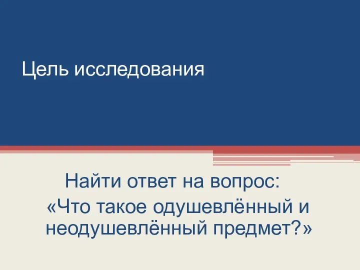 Цель исследования Найти ответ на вопрос: «Что такое одушевлённый и неодушевлённый предмет?»