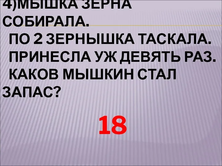 4)МЫШКА ЗЕРНА СОБИРАЛА. ПО 2 ЗЕРНЫШКА ТАСКАЛА. ПРИНЕСЛА УЖ ДЕВЯТЬ РАЗ. КАКОВ МЫШКИН СТАЛ ЗАПАС? 18