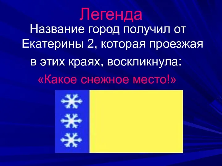 Название город получил от Екатерины 2, которая проезжая в этих краях, воскликнула: «Какое снежное место!» Легенда