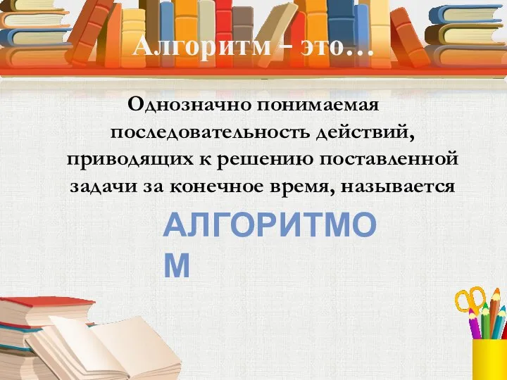 Алгоритм – это… Однозначно понимаемая последовательность действий, приводящих к решению поставленной