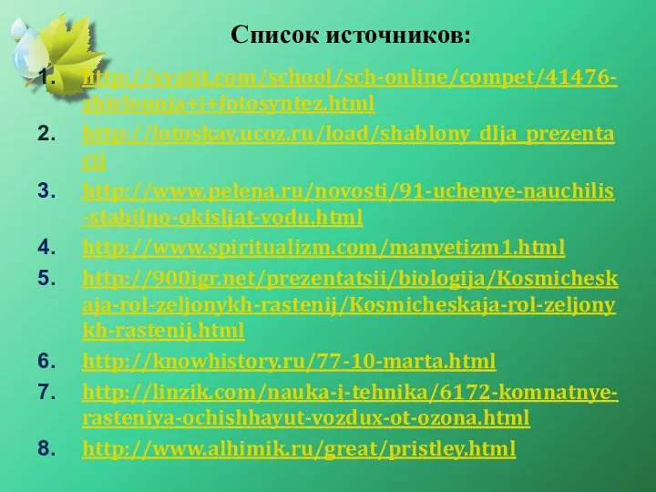 Список источников: http://xvatit.com/school/sch-online/compet/41476-zhivlennja+i+fotosyntez.html http://lotoskay.ucoz.ru/load/shablony_dlja_prezentacij http://www.pelena.ru/novosti/91-uchenye-nauchilis-stabilno-okisljat-vodu.html http://www.spiritualizm.com/manyetizm1.html http://900igr.net/prezentatsii/biologija/Kosmicheskaja-rol-zeljonykh-rastenij/Kosmicheskaja-rol-zeljonykh-rastenij.html http://knowhistory.ru/77-10-marta.html http://linzik.com/nauka-i-tehnika/6172-komnatnye-rasteniya-ochishhayut-vozdux-ot-ozona.html http://www.alhimik.ru/great/pristley.html