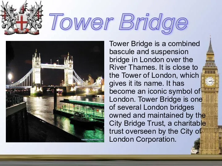 Tower Bridge is a combined bascule and suspension bridge in London