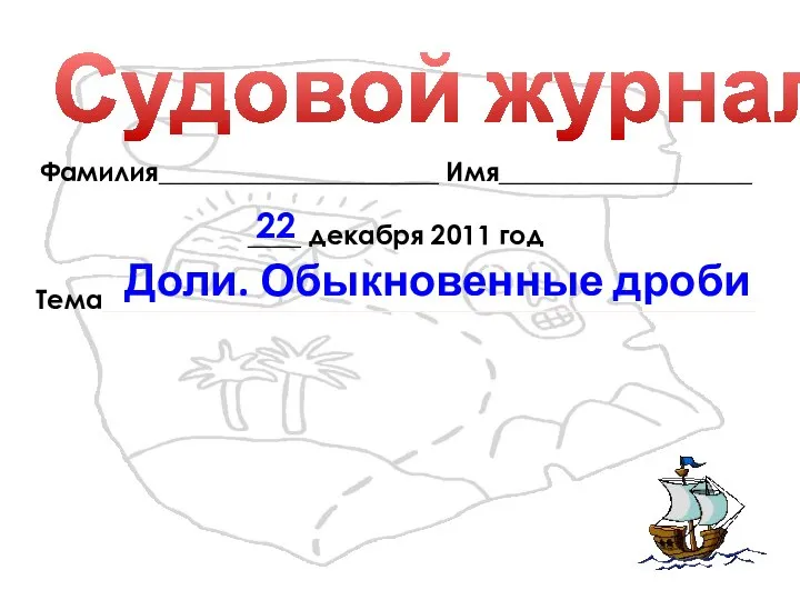 Судовой журнал Фамилия_____________________ Имя___________________ ____ декабря 2011 год Тема_________________________________________________ Доли. Обыкновенные дроби 22