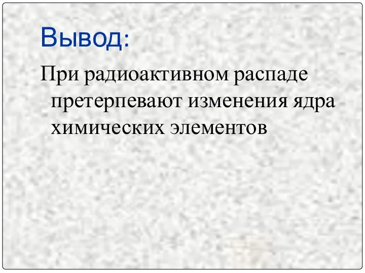 Вывод: При радиоактивном распаде претерпевают изменения ядра химических элементов