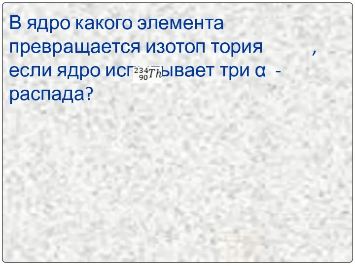 В ядро какого элемента превращается изотоп тория , если ядро испытывает три α - распада?