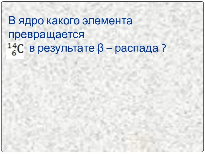 В ядро какого элемента превращается в результате β – распада ?