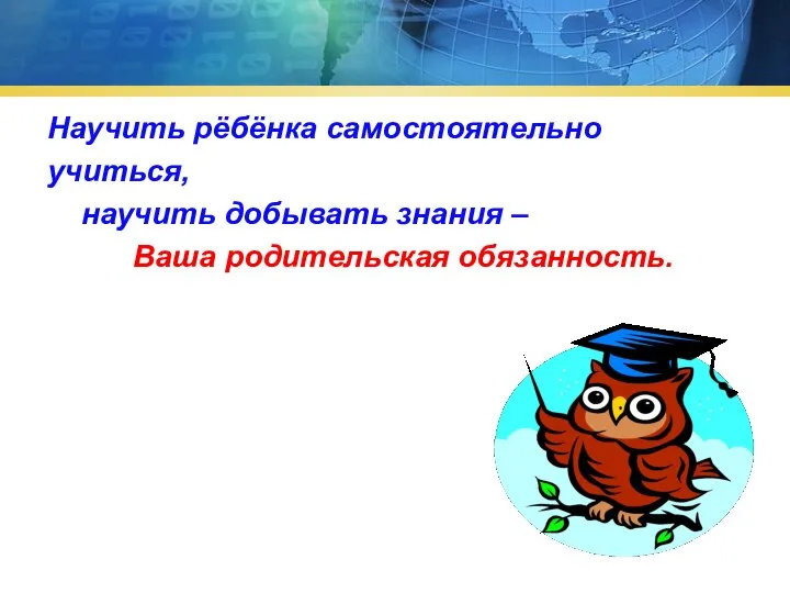 Научить рёбёнка самостоятельно учиться, научить добывать знания – Ваша родительская обязанность.