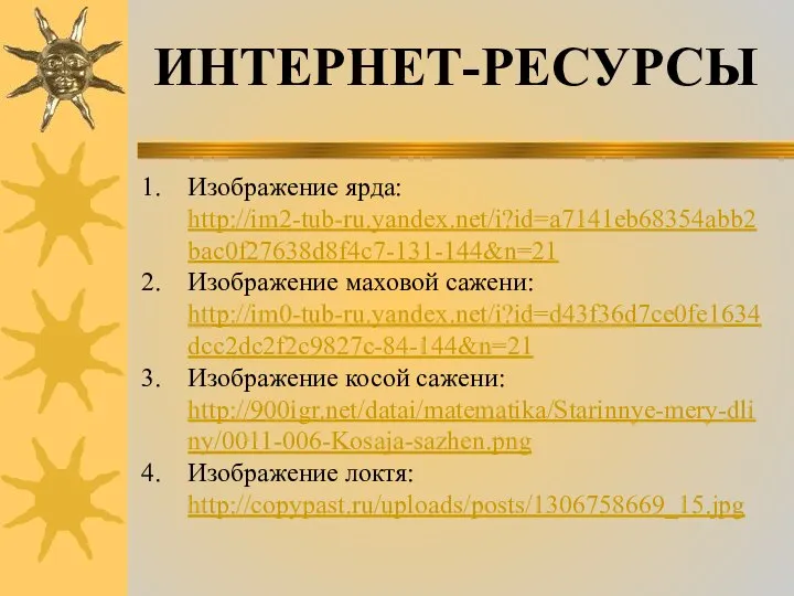 Изображение ярда: http://im2-tub-ru.yandex.net/i?id=a7141eb68354abb2bac0f27638d8f4c7-131-144&n=21 Изображение маховой сажени: http://im0-tub-ru.yandex.net/i?id=d43f36d7ce0fe1634dcc2dc2f2c9827c-84-144&n=21 Изображение косой сажени: http://900igr.net/datai/matematika/Starinnye-mery-dliny/0011-006-Kosaja-sazhen.png Изображение локтя: http://copypast.ru/uploads/posts/1306758669_15.jpg ИНТЕРНЕТ-РЕСУРСЫ