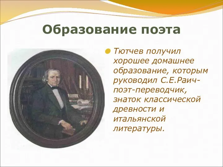 Образование поэта Тютчев получил хорошее домашнее образование, которым руководил С.Е.Раич-поэт-переводчик, знаток классической древности и итальянской литературы.