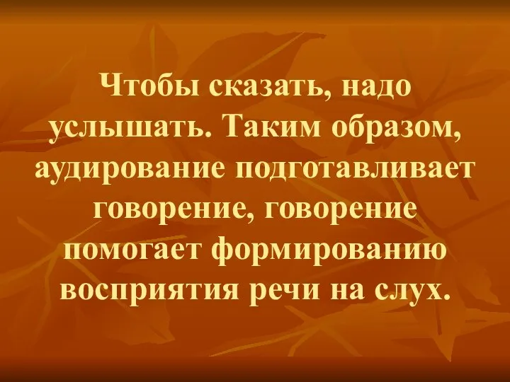 Чтобы сказать, надо услышать. Таким образом, аудирование подготавливает говорение, говорение помогает формированию восприятия речи на слух.