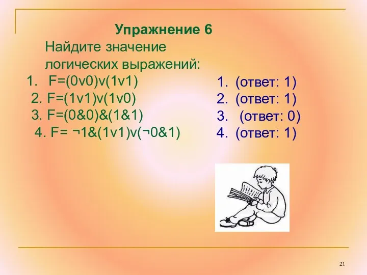 Упражнение 6 Найдите значение логических выражений: F=(0v0)v(1v1) 2. F=(1v1)v(1v0) 3. F=(0&0)&(1&1)