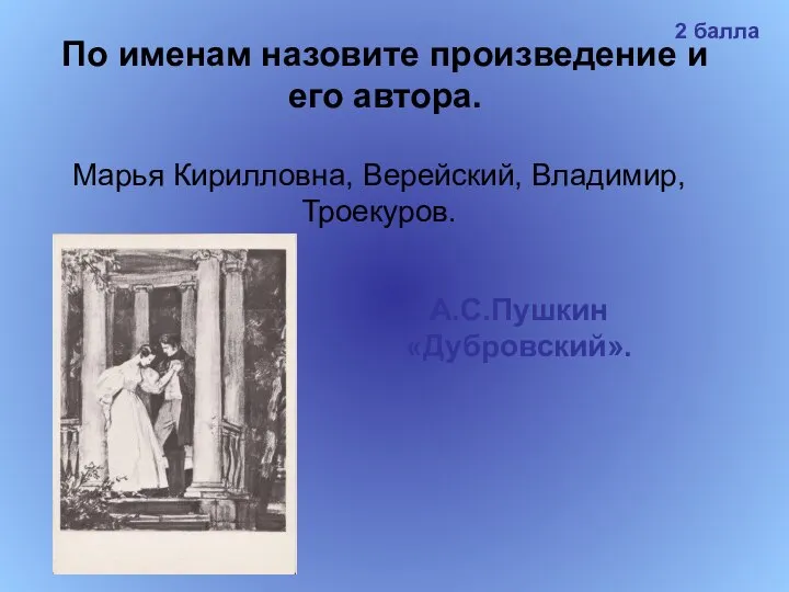 По именам назовите произведение и его автора. Марья Кирилловна, Верейский, Владимир, Троекуров. А.С.Пушкин «Дубровский». 2 балла