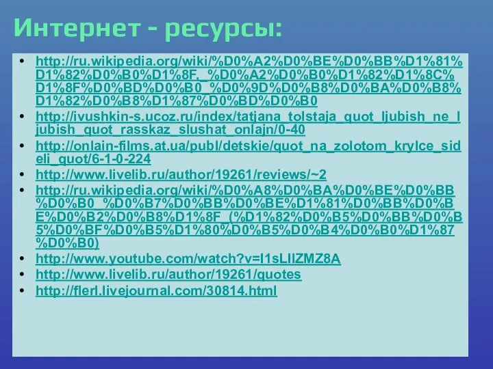 Интернет - ресурсы: http://ru.wikipedia.org/wiki/%D0%A2%D0%BE%D0%BB%D1%81%D1%82%D0%B0%D1%8F,_%D0%A2%D0%B0%D1%82%D1%8C%D1%8F%D0%BD%D0%B0_%D0%9D%D0%B8%D0%BA%D0%B8%D1%82%D0%B8%D1%87%D0%BD%D0%B0 http://ivushkin-s.ucoz.ru/index/tatjana_tolstaja_quot_ljubish_ne_ljubish_quot_rasskaz_slushat_onlajn/0-40 http://onlain-films.at.ua/publ/detskie/quot_na_zolotom_krylce_sideli_quot/6-1-0-224 http://www.livelib.ru/author/19261/reviews/~2 http://ru.wikipedia.org/wiki/%D0%A8%D0%BA%D0%BE%D0%BB%D0%B0_%D0%B7%D0%BB%D0%BE%D1%81%D0%BB%D0%BE%D0%B2%D0%B8%D1%8F_(%D1%82%D0%B5%D0%BB%D0%B5%D0%BF%D0%B5%D1%80%D0%B5%D0%B4%D0%B0%D1%87%D0%B0) http://www.youtube.com/watch?v=I1sLIlZMZ8A http://www.livelib.ru/author/19261/quotes http://flerl.livejournal.com/30814.html