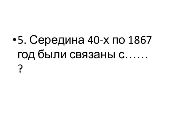 5. Середина 40-х по 1867 год были связаны с…… ?