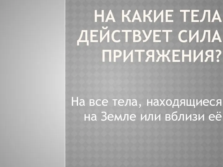 На какие тела действует сила притяжения? На все тела, находящиеся на Земле или вблизи её