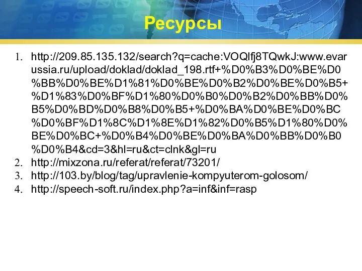 Ресурсы http://209.85.135.132/search?q=cache:VOQlfj8TQwkJ:www.evarussia.ru/upload/doklad/doklad_198.rtf+%D0%B3%D0%BE%D0%BB%D0%BE%D1%81%D0%BE%D0%B2%D0%BE%D0%B5+%D1%83%D0%BF%D1%80%D0%B0%D0%B2%D0%BB%D0%B5%D0%BD%D0%B8%D0%B5+%D0%BA%D0%BE%D0%BC%D0%BF%D1%8C%D1%8E%D1%82%D0%B5%D1%80%D0%BE%D0%BC+%D0%B4%D0%BE%D0%BA%D0%BB%D0%B0%D0%B4&cd=3&hl=ru&ct=clnk&gl=ru http://mixzona.ru/referat/referat/73201/ http://103.by/blog/tag/upravlenie-kompyuterom-golosom/ http://speech-soft.ru/index.php?a=inf&inf=rasp