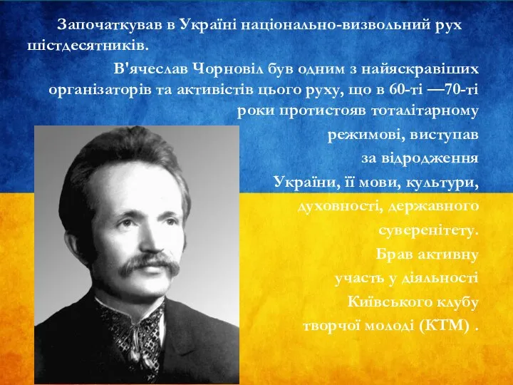 Започаткував в Україні національно-визвольний рух шістдесятників. В'ячеслав Чорновіл був одним з