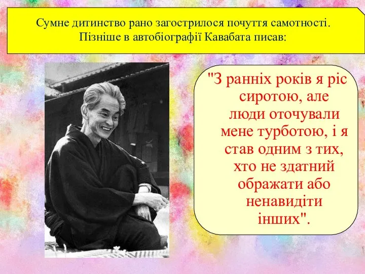 Сумне дитинство рано загострилося почуття самотності. Пізніше в автобіографії Кавабата писав: