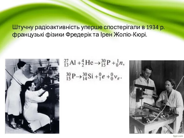 Штучну радіоактивність уперше спостерігали в 1934 р. французькі фізики Фредерік та Ірен Жоліо-Кюрі.