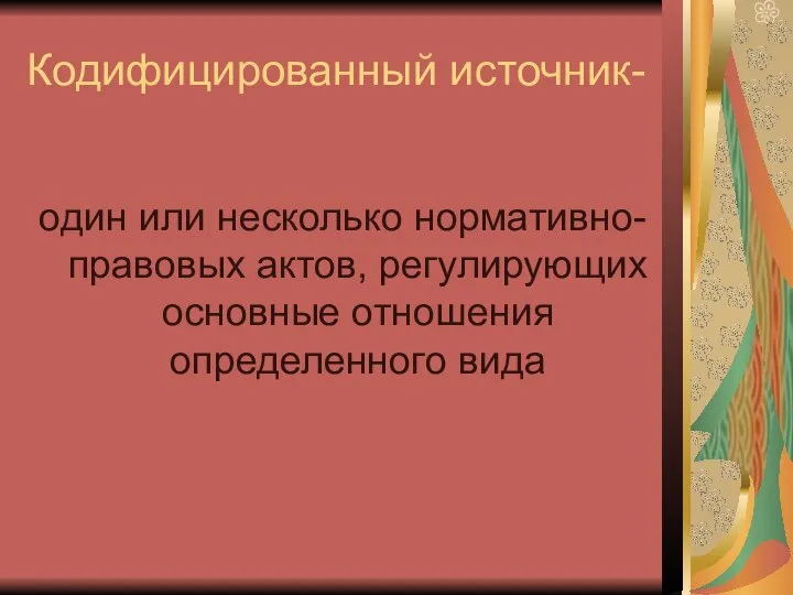 Кодифицированный источник- один или несколько нормативно-правовых актов, регулирующих основные отношения определенного вида