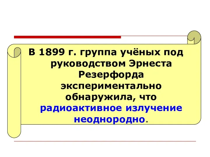 В 1899 г. группа учёных под руководством Эрнеста Резерфорда экспериментально обнаружила, что радиоактивное излучение неоднородно.